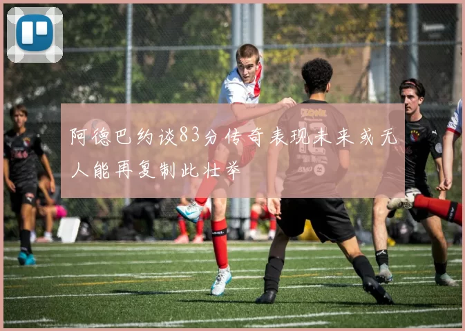 阿德巴约谈83分传奇表现未来或无人能再复制此壮举
