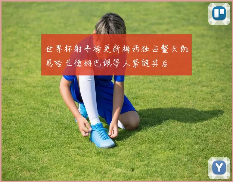 世界杯射手榜更新梅西独占鳌头凯恩哈兰德姆巴佩等人紧随其后