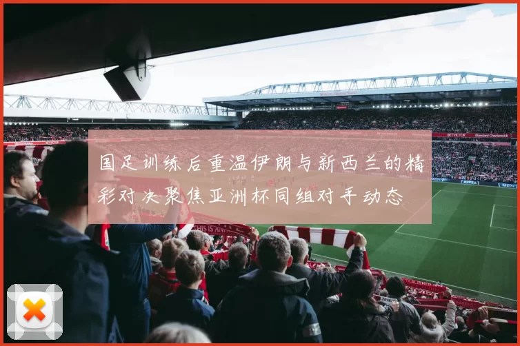 国足训练后重温伊朗与新西兰的精彩对决聚焦亚洲杯同组对手动态