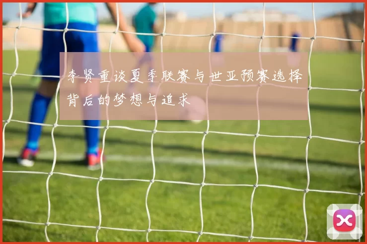 李贤重谈夏季联赛与世亚预赛选择背后的梦想与追求