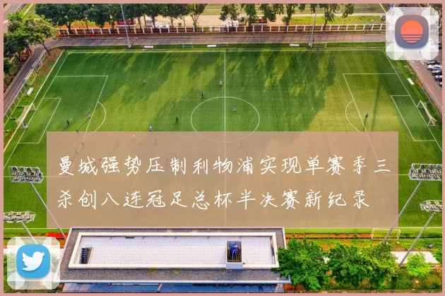 曼城强势压制利物浦实现单赛季三杀创八连冠足总杯半决赛新纪录