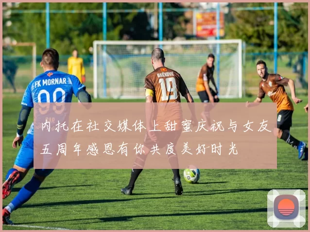 内托在社交媒体上甜蜜庆祝与女友五周年感恩有你共度美好时光
