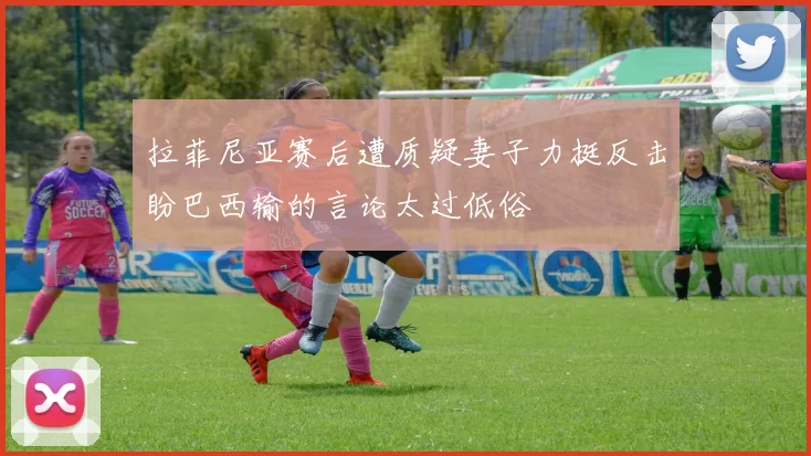 拉菲尼亚赛后遭质疑妻子力挺反击盼巴西输的言论太过低俗