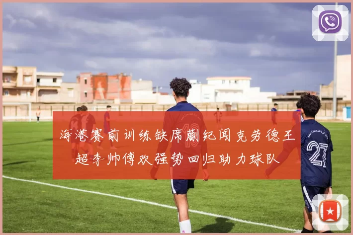 海港赛前训练缺席蒯纪闻克劳德王燊超李帅傅欢强势回归助力球队