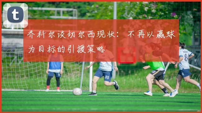 乔科尔谈切尔西现状：不再以赢球为目标的引援策略