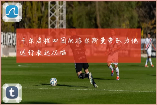 卡尔启程回国纳格尔斯曼带队为他送行表达祝福