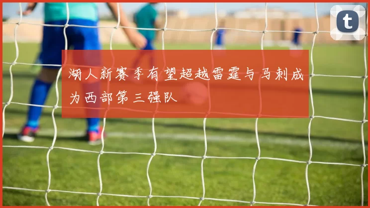 湖人新赛季有望超越雷霆与马刺成为西部第三强队