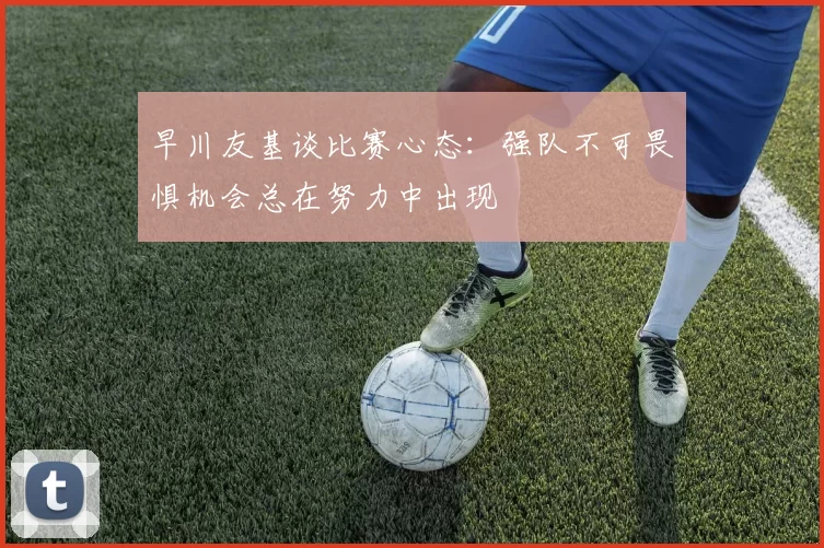 早川友基谈比赛心态：强队不可畏惧机会总在努力中出现