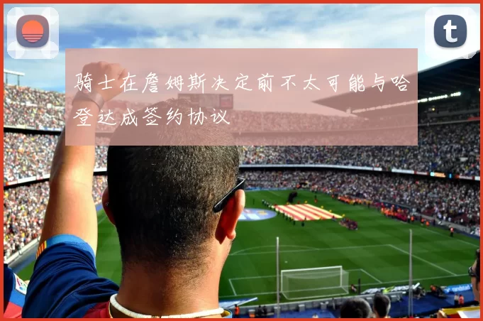 骑士在詹姆斯决定前不太可能与哈登达成签约协议