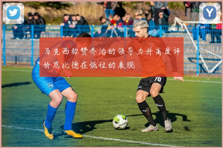 马克西称赞乔治的领导力并高度评价恩比德在低位的表现