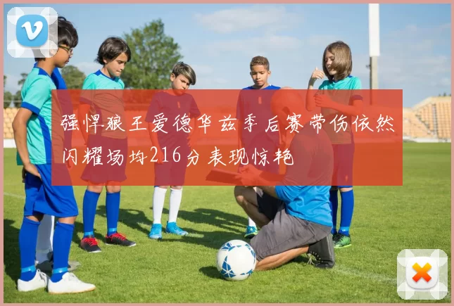 强悍狼王爱德华兹季后赛带伤依然闪耀场均216分表现惊艳