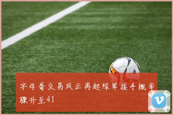 字母哥交易风云再起绿军接手概率骤升至41