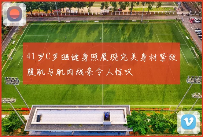 41岁C罗晒健身照展现完美身材紧致腹肌与肌肉线条令人惊叹