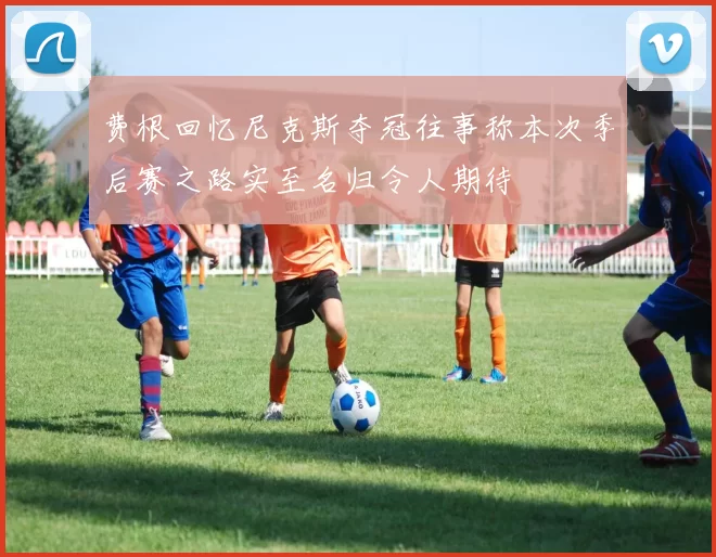 费根回忆尼克斯夺冠往事称本次季后赛之路实至名归令人期待