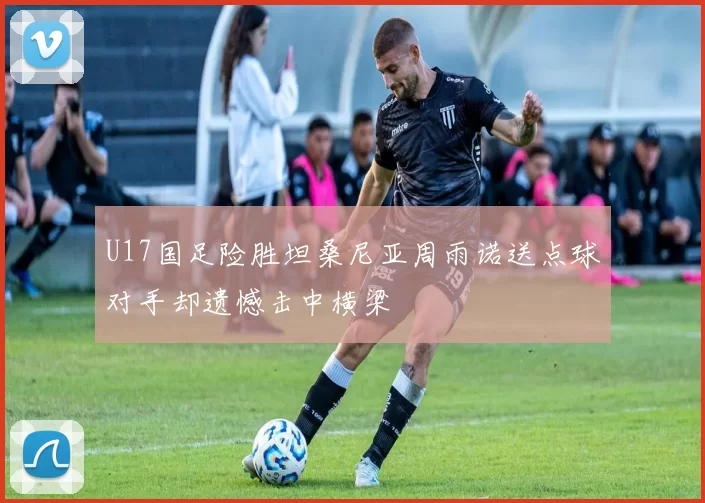 U17国足险胜坦桑尼亚周雨诺送点球对手却遗憾击中横梁