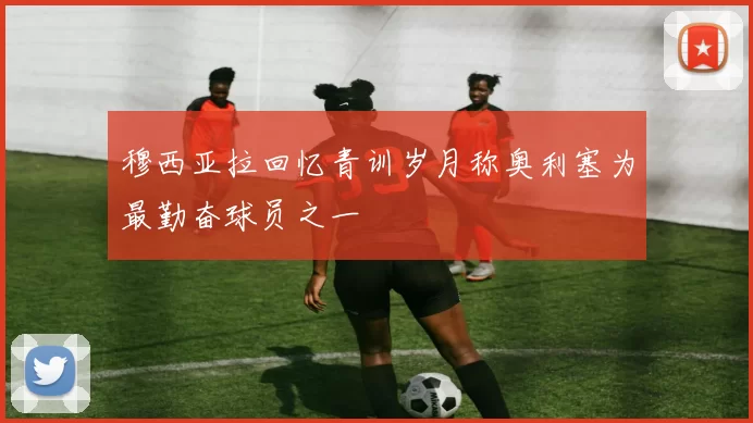 穆西亚拉回忆青训岁月称奥利塞为最勤奋球员之一