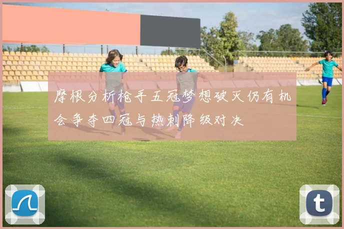 摩根分析枪手五冠梦想破灭仍有机会争夺四冠与热刺降级对决