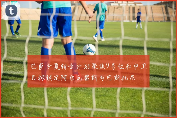 巴萨今夏转会计划聚焦9号位和中卫目标锁定阿尔瓦雷斯与巴斯托尼