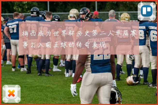 梅西成为世界杯历史第二人单届赛事打入前五球的传奇表现