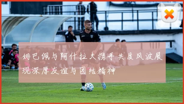 姆巴佩与阿什拉夫携手共度风波展现深厚友谊与团结精神