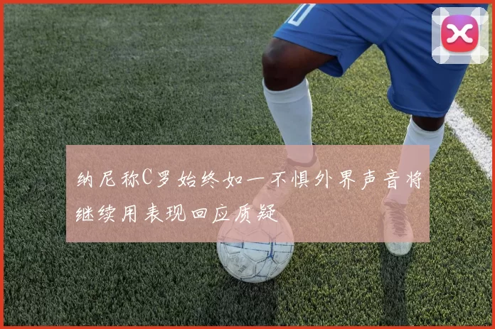 纳尼称C罗始终如一不惧外界声音将继续用表现回应质疑