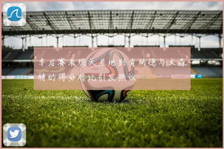 季后赛表现天差地别肯纳德与文森特的得分对比引发热议