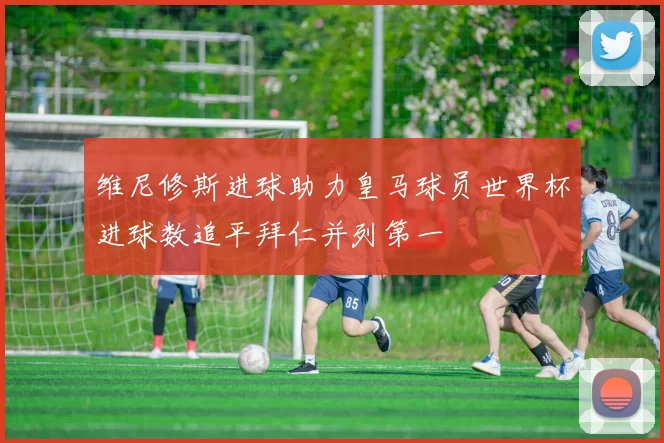 维尼修斯进球助力皇马球员世界杯进球数追平拜仁并列第一