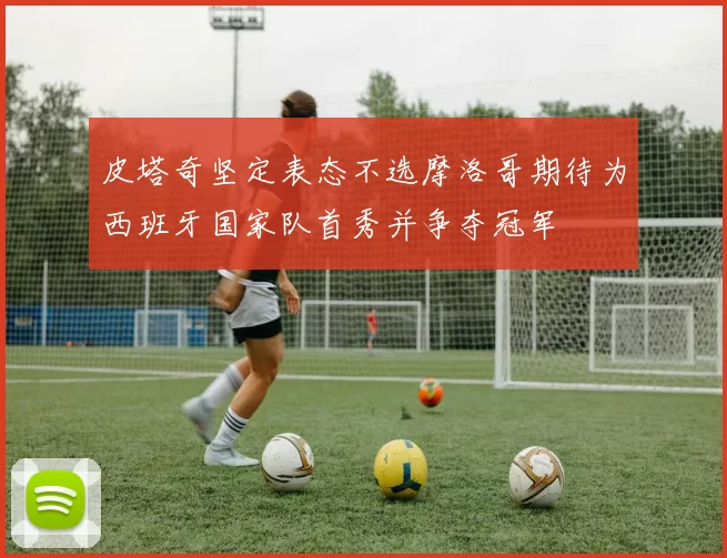 皮塔奇坚定表态不选摩洛哥期待为西班牙国家队首秀并争夺冠军