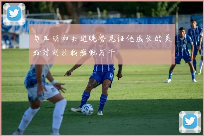 与库明加共进晚餐见证他成长的美好时刻让我感慨万千