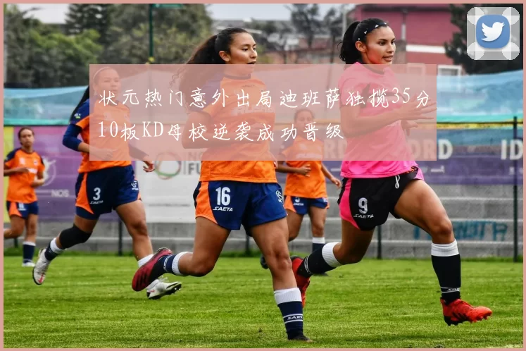 状元热门意外出局迪班萨独揽35分10板KD母校逆袭成功晋级