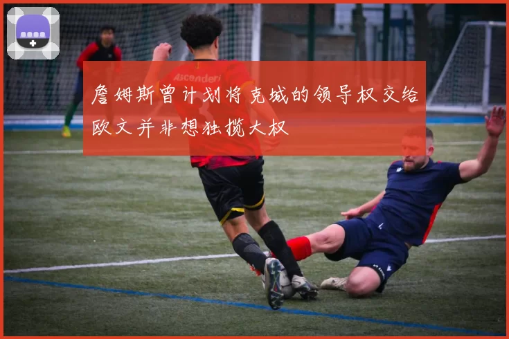 詹姆斯曾计划将克城的领导权交给欧文并非想独揽大权