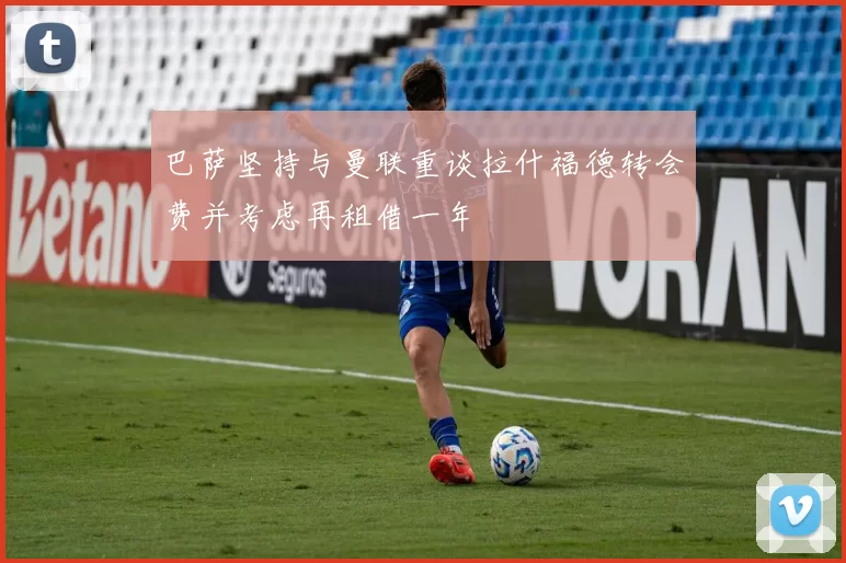 巴萨坚持与曼联重谈拉什福德转会费并考虑再租借一年