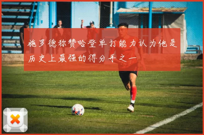 施罗德称赞哈登单打能力认为他是历史上最强的得分手之一