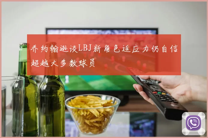 乔约翰逊谈LBJ新角色适应力仍自信超越大多数球员
