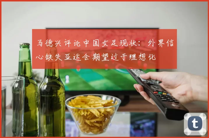 马德兴评论中国女足现状：外界信心缺失亚运会期望过于理想化